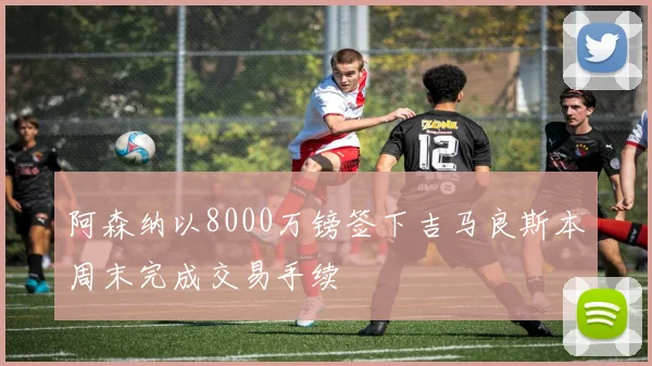 阿森纳以8000万镑签下吉马良斯本周末完成交易手续