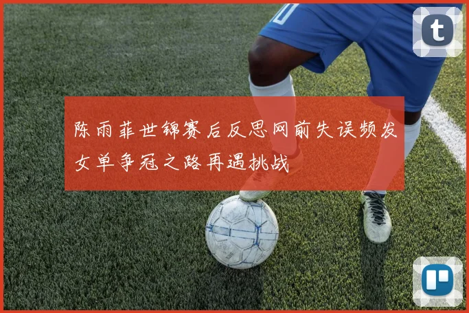 陈雨菲世锦赛后反思网前失误频发女单争冠之路再遇挑战