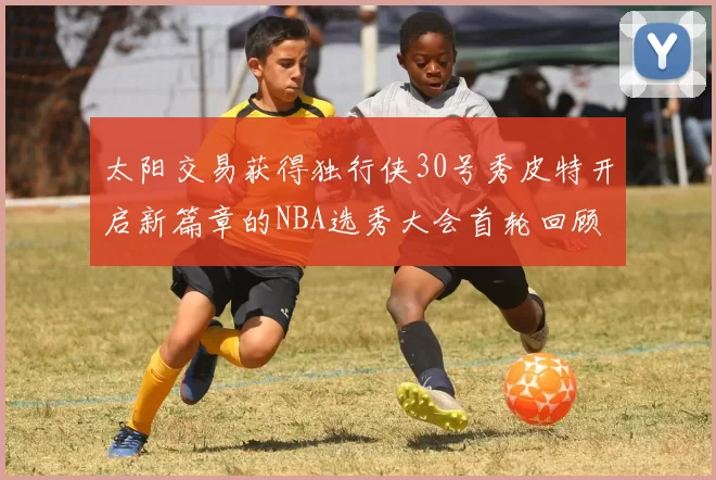 太阳交易获得独行侠30号秀皮特开启新篇章的NBA选秀大会首轮回顾