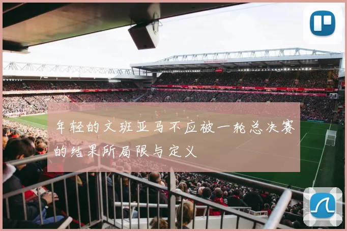 年轻的文班亚马不应被一轮总决赛的结果所局限与定义
