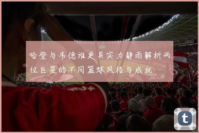 哈登与韦德谁更具实力静雨解析两位巨星的不同篮球风格与成就