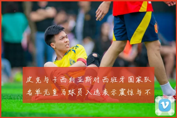 皮克与卡西利亚斯对西班牙国家队名单无皇马球员入选表示震惊与不解