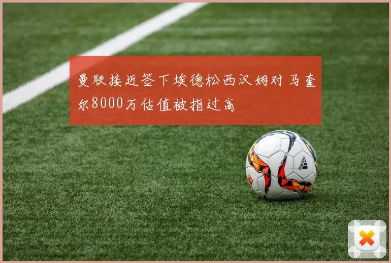 曼联接近签下埃德松西汉姆对马奎尔8000万估值被指过高