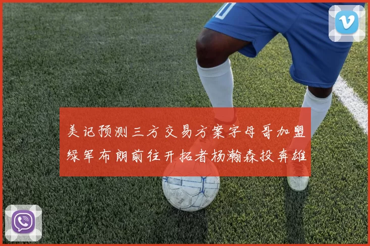 美记预测三方交易方案字母哥加盟绿军布朗前往开拓者杨瀚森投奔雄鹿