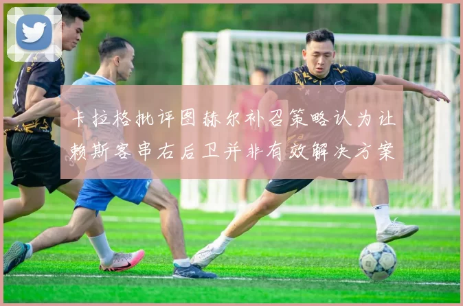 卡拉格批评图赫尔补召策略认为让赖斯客串右后卫并非有效解决方案