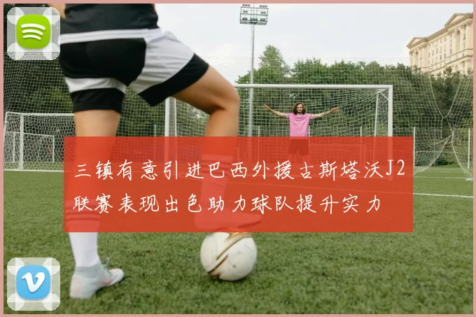 三镇有意引进巴西外援古斯塔沃J2联赛表现出色助力球队提升实力