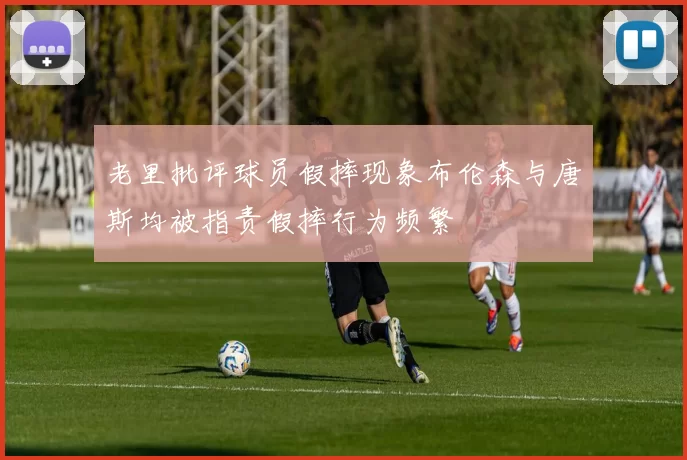 老里批评球员假摔现象布伦森与唐斯均被指责假摔行为频繁