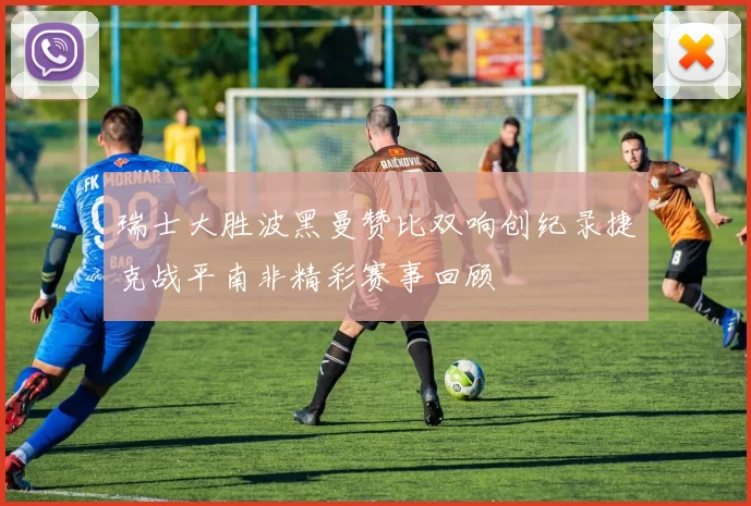 瑞士大胜波黑曼赞比双响创纪录捷克战平南非精彩赛事回顾