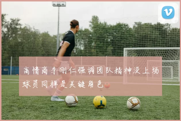 高情商李刚仁强调团队精神没上场球员同样是关键角色