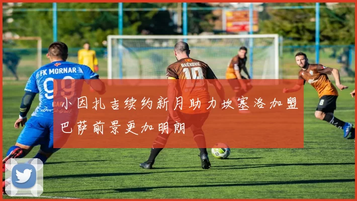 小因扎吉续约新月助力坎塞洛加盟巴萨前景更加明朗
