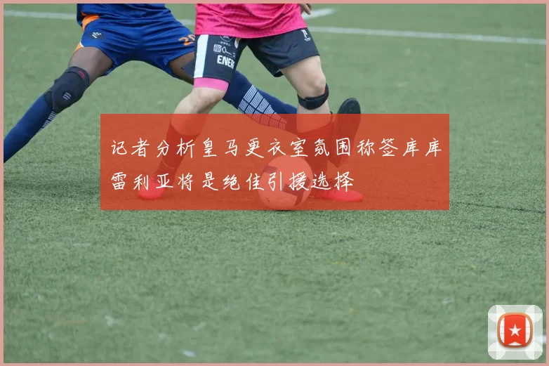 记者分析皇马更衣室氛围称签库库雷利亚将是绝佳引援选择