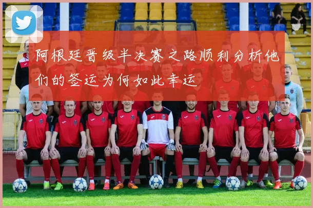 阿根廷晋级半决赛之路顺利分析他们的签运为何如此幸运