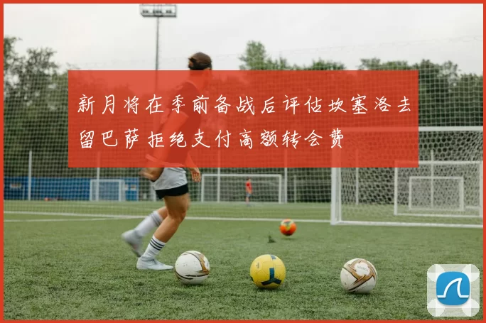 新月将在季前备战后评估坎塞洛去留巴萨拒绝支付高额转会费