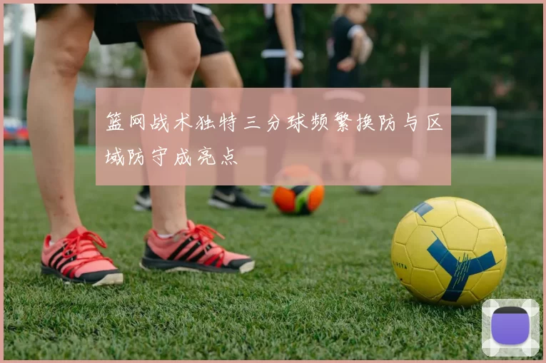 篮网战术独特三分球频繁换防与区域防守成亮点