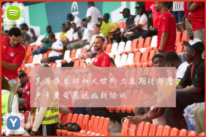 罗马俱乐部加大续约力度期待与詹卢卡曼奇尼达成新协议