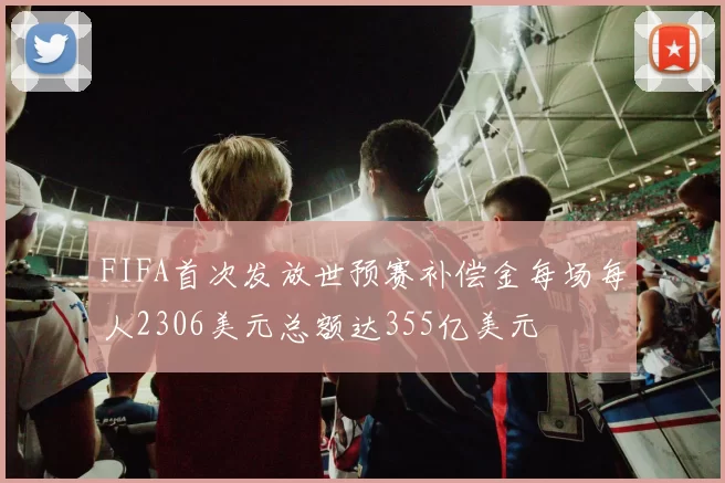 FIFA首次发放世预赛补偿金每场每人2306美元总额达355亿美元