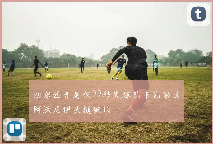 切尔西开局仅99秒失球巴卡瓦助攻阿沃尼伊头槌破门