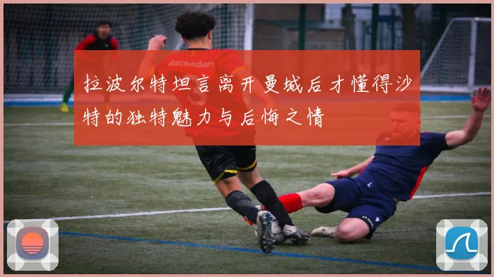 拉波尔特坦言离开曼城后才懂得沙特的独特魅力与后悔之情
