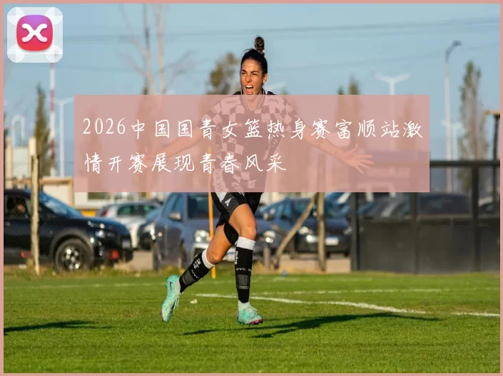 2026中国国青女篮热身赛富顺站激情开赛展现青春风采