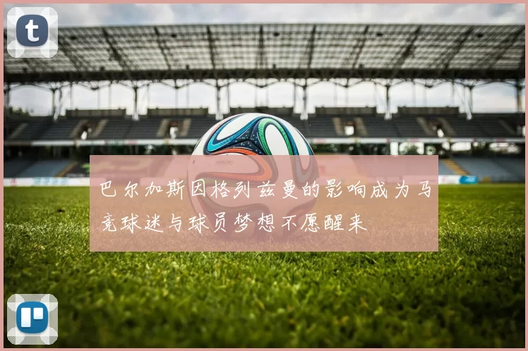 巴尔加斯因格列兹曼的影响成为马竞球迷与球员梦想不愿醒来