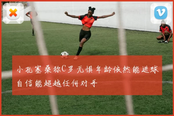 小孔塞桑称C罗无惧年龄依然能进球自信能超越任何对手