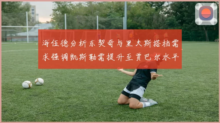 海伍德分析东契奇与里夫斯搭档需求强调凯斯勒需提升至贾巴尔水平