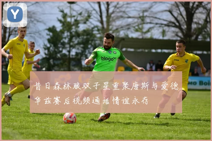 昔日森林狼双子星重聚唐斯与爱德华兹赛后视频通话情谊永存