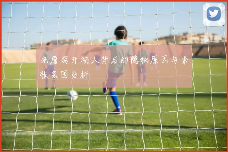 老詹离开湖人背后的隐秘原因与紧张氛围分析