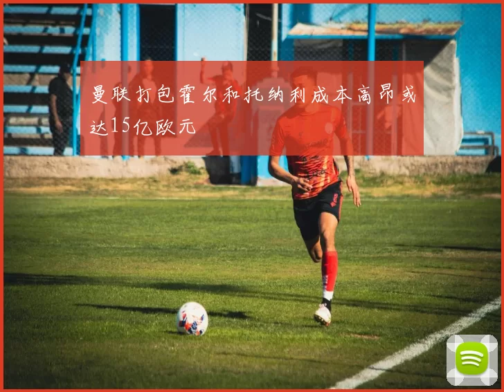 曼联打包霍尔和托纳利成本高昂或达15亿欧元